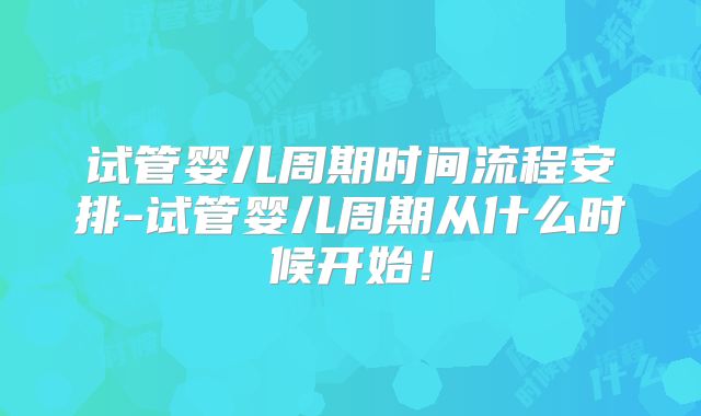 试管婴儿周期时间流程安排-试管婴儿周期从什么时候开始！