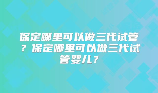 保定哪里可以做三代试管？保定哪里可以做三代试管婴儿？