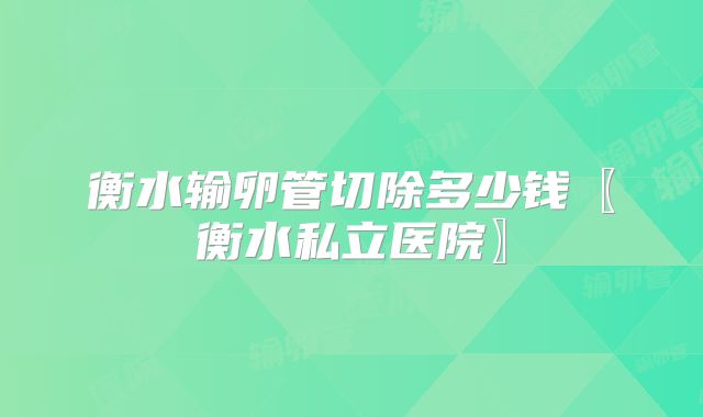 衡水输卵管切除多少钱〖衡水私立医院〗
