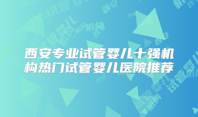 西安专业试管婴儿十强机构热门试管婴儿医院推荐