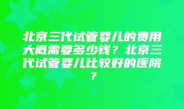 北京三代试管婴儿的费用大概需要多少钱?北京三代试管婴儿比较好的医院?