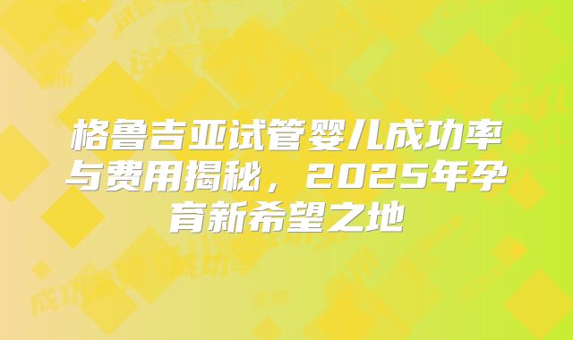 格鲁吉亚试管婴儿成功率与费用揭秘,2025年孕育新希望之地