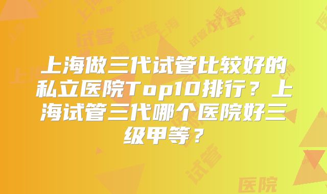 上海做三代试管比较好的私立医院Top10排行?上海试管三代哪个医院好三级甲等?