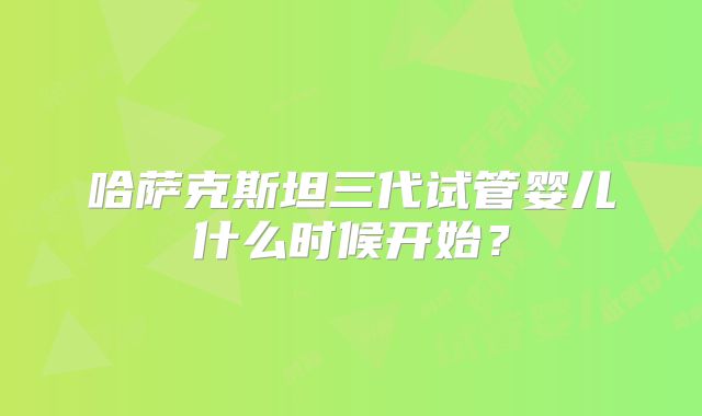 哈萨克斯坦三代试管婴儿什么时候开始？