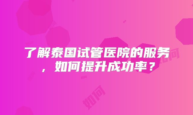 了解泰国试管医院的服务，如何提升成功率？