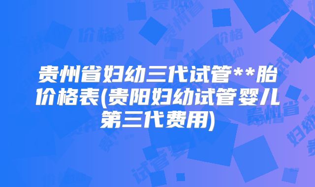 贵州省妇幼三代试管**胎价格表(贵阳妇幼试管婴儿第三代费用)