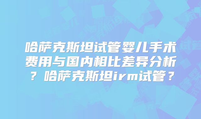 哈萨克斯坦试管婴儿手术费用与国内相比差异分析?哈萨克斯坦irm试管?