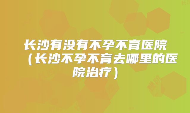 长沙有没有不孕不育医院(长沙不孕不育去哪里的医院治疗)
