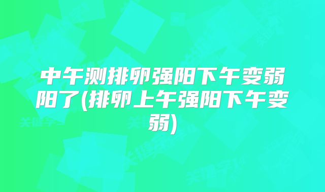 中午测排卵强阳下午变弱阳了(排卵上午强阳下午变弱)