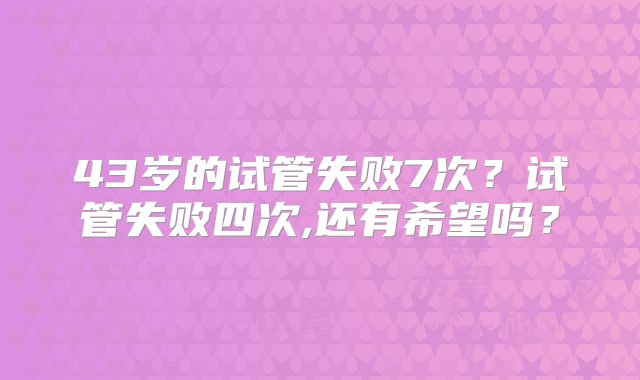 43岁的试管失败7次?试管失败四次,还有希望吗?