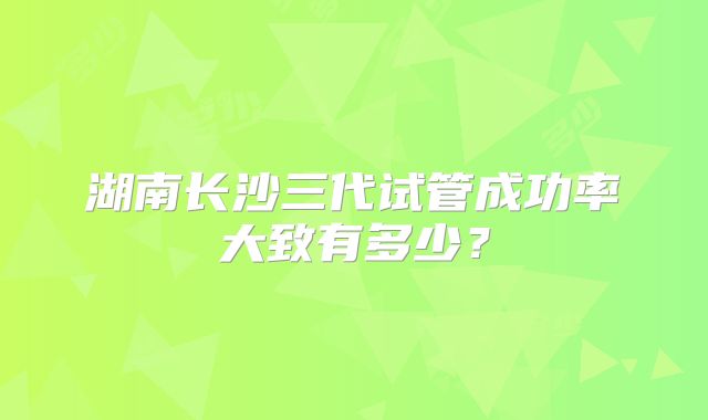 湖南长沙三代试管成功率大致有多少？