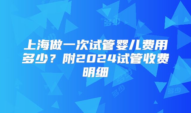 上海做一次试管婴儿费用多少？附2024试管收费明细