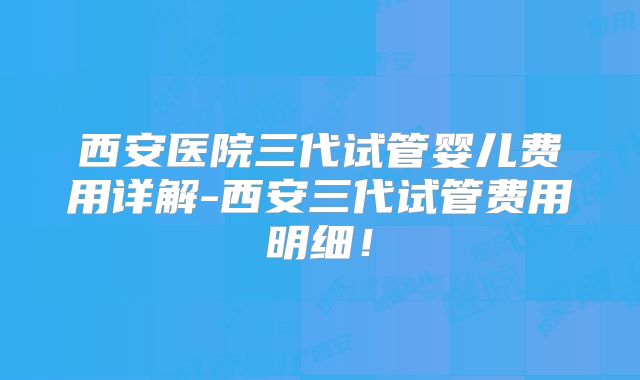 西安医院三代试管婴儿费用详解-西安三代试管费用明细！