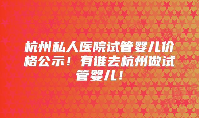 杭州私人医院试管婴儿价格公示!有谁去杭州做试管婴儿!