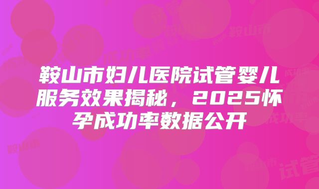 鞍山市妇儿医院试管婴儿服务效果揭秘,2025怀孕成功率数据公开