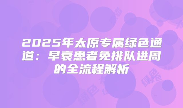 2025年太原专属绿色通道:早衰患者免排队进周的全流程解析