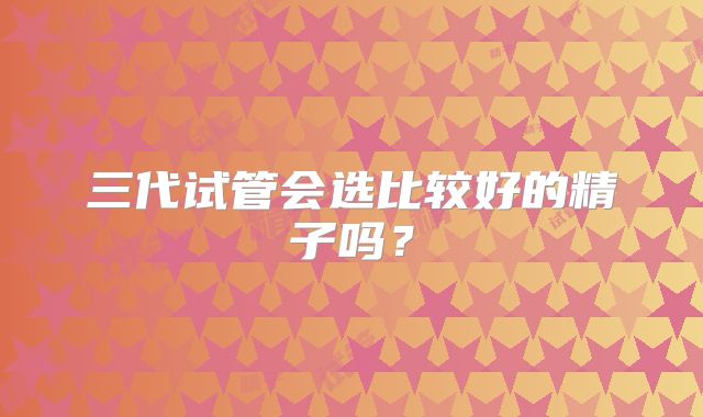 三代试管会选比较好的精子吗?