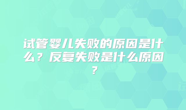 试管婴儿失败的原因是什么?反复失败是什么原因?