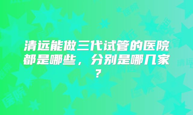 清远能做三代试管的医院都是哪些,分别是哪几家?