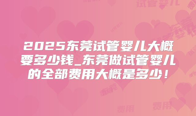 2025东莞试管婴儿大概要多少钱_东莞做试管婴儿的全部费用大概是多少！