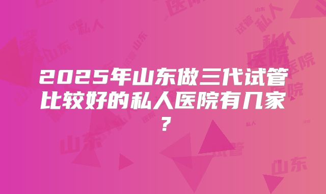 2025年山东做三代试管比较好的私人医院有几家？