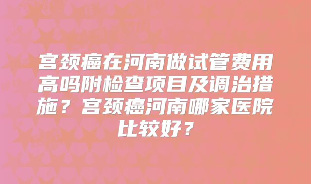 宫颈癌在河南做试管费用高吗附检查项目及调治措施?宫颈癌河南哪家医院比较好?