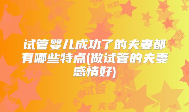 试管婴儿成功了的夫妻都有哪些特点(做试管的夫妻感情好)