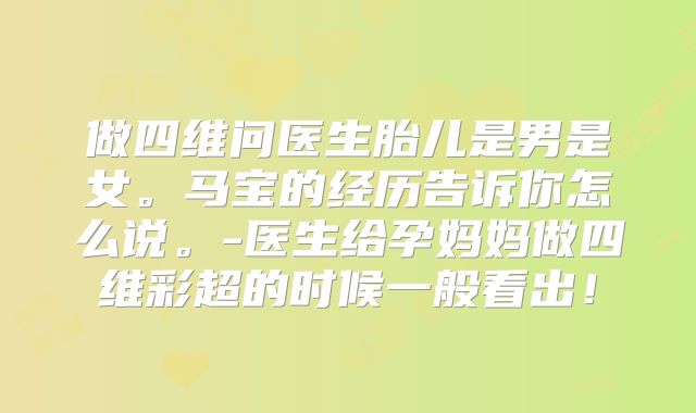 做四维问医生胎儿是男是女。马宝的经历告诉你怎么说。-医生给孕妈妈做四维彩超的时候一般看出!