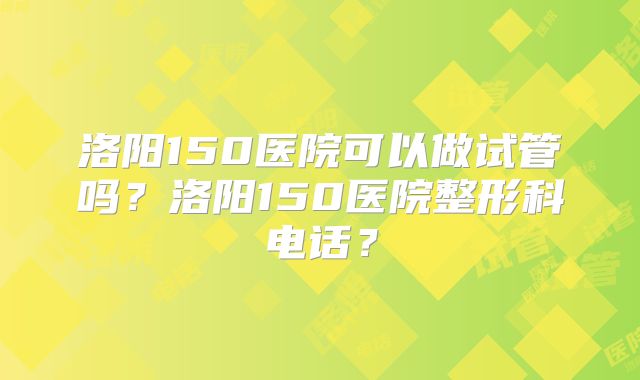 洛阳150医院可以做试管吗?洛阳150医院整形科电话?