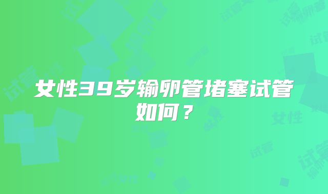 女性39岁输卵管堵塞试管如何?