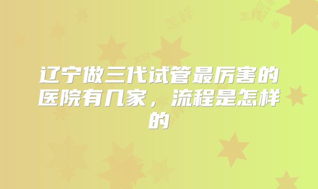 辽宁做三代试管最厉害的医院有几家，流程是怎样的
