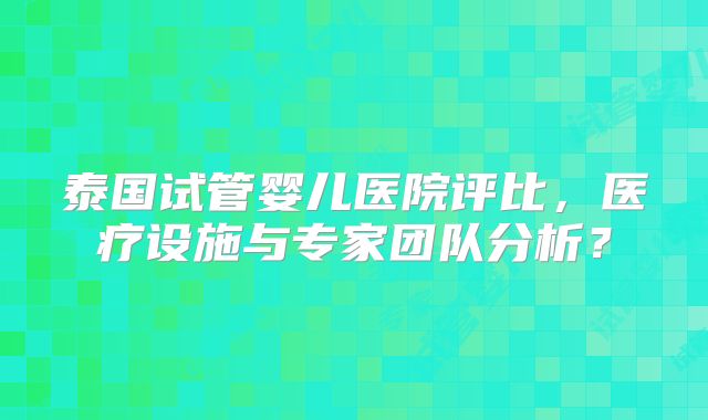 泰国试管婴儿医院评比，医疗设施与专家团队分析？