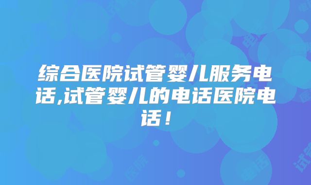 综合医院试管婴儿服务电话,试管婴儿的电话医院电话！