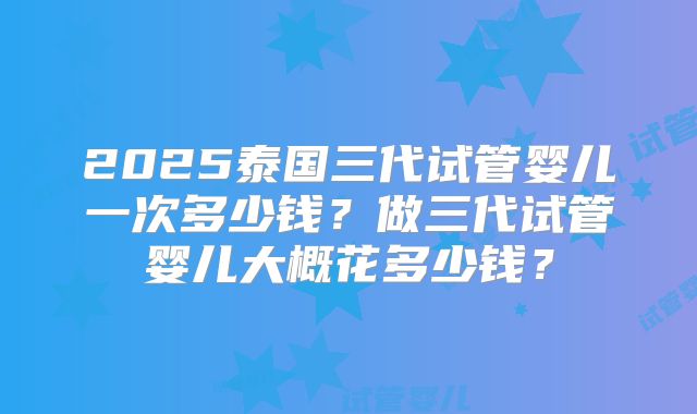 2025泰国三代试管婴儿一次多少钱？做三代试管婴儿大概花多少钱？