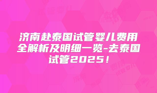 济南赴泰国试管婴儿费用全解析及明细一览-去泰国试管2025！
