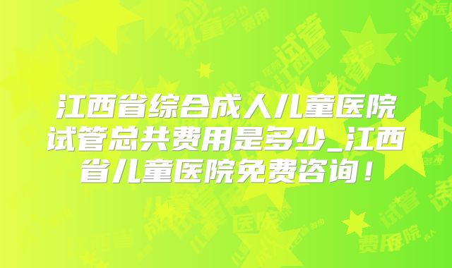 江西省综合成人儿童医院试管总共费用是多少_江西省儿童医院免费咨询！