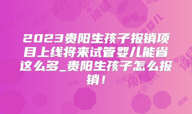 2023贵阳生孩子报销项目上线将来试管婴儿能省这么多_贵阳生孩子怎么报销！