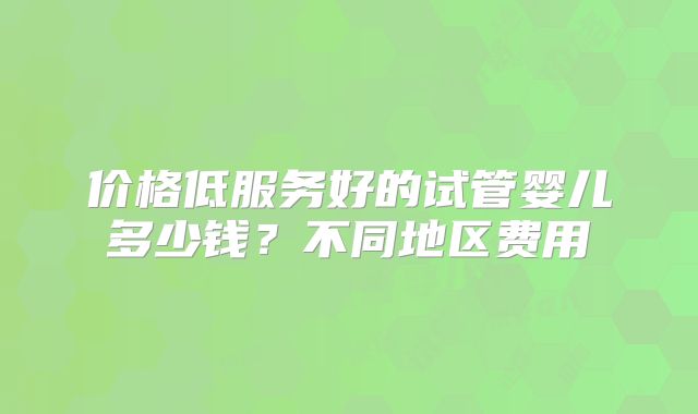价格低服务好的试管婴儿多少钱？不同地区费用
