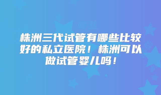 株洲三代试管有哪些比较好的私立医院!株洲可以做试管婴儿吗!