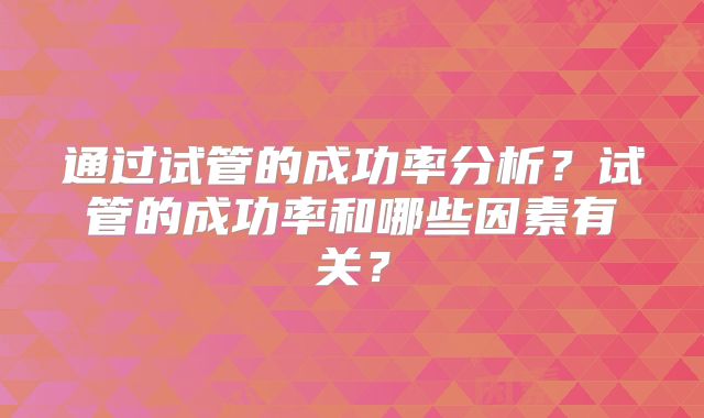 通过试管的成功率分析?试管的成功率和哪些因素有关?