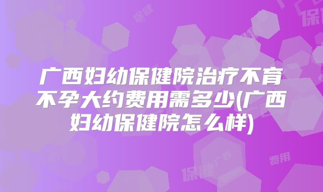 广西妇幼保健院治疗不育不孕大约费用需多少(广西妇幼保健院怎么样)