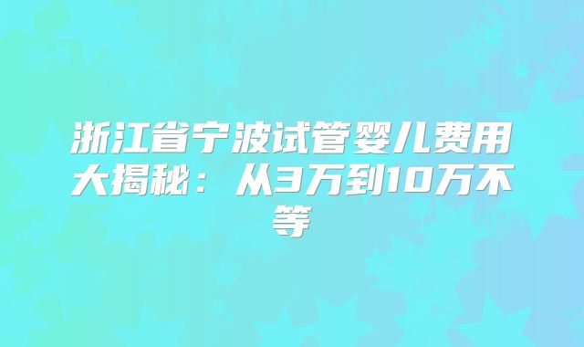 浙江省宁波试管婴儿费用大揭秘：从3万到10万不等