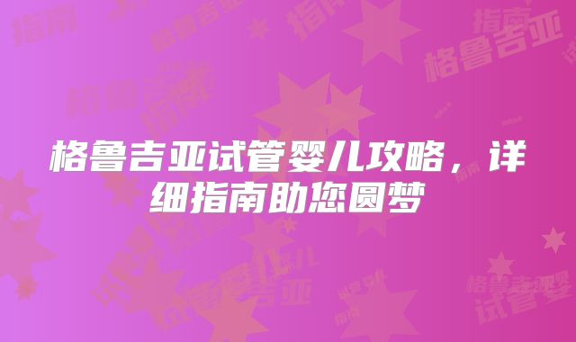 格鲁吉亚试管婴儿攻略，详细指南助您圆梦