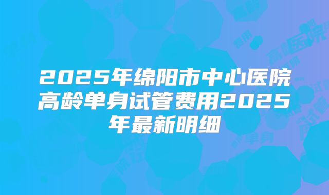 2025年绵阳市中心医院高龄单身试管费用2025年最新明细