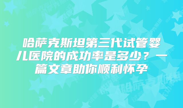 哈萨克斯坦第三代试管婴儿医院的成功率是多少?一篇文章助你顺利怀孕