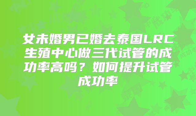 女未婚男已婚去泰国LRC生殖中心做三代试管的成功率高吗？如何提升试管成功率