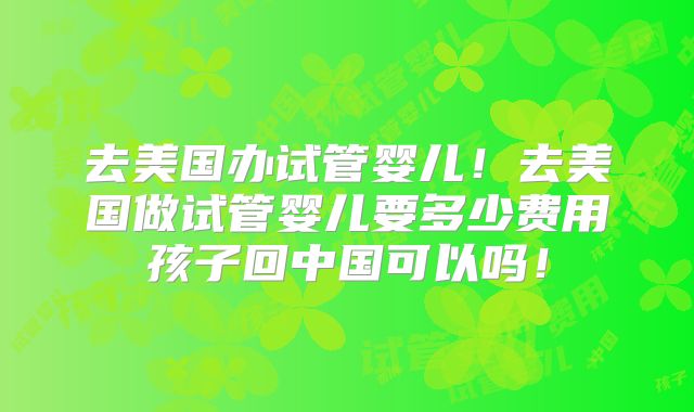 去美国办试管婴儿！去美国做试管婴儿要多少费用孩子回中国可以吗！