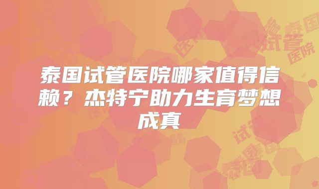 泰国试管医院哪家值得信赖？杰特宁助力生育梦想成真