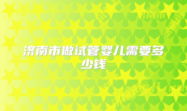 济南市做试管婴儿需要多少钱