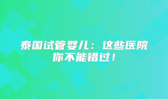 泰国试管婴儿：这些医院你不能错过！